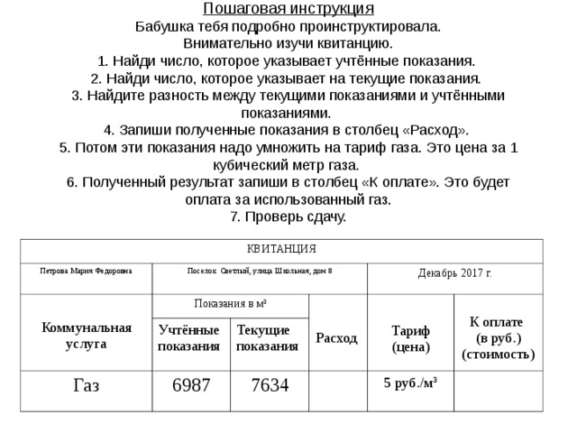 Пошаговая инструкция  Бабушка тебя подробно проинструктировала.  Внимательно изучи квитанцию.  1. Найди число, которое указывает учтённые показания.  2. Найди число, которое указывает на текущие показания.  3. Найдите разность между текущими показаниями и учтёнными показаниями.  4. Запиши полученные показания в столбец «Расход».  5. Потом эти показания надо умножить на тариф газа. Это цена за 1 кубический метр газа.  6. Полученный результат запиши в столбец «К оплате». Это будет оплата за использованный газ.  7. Проверь сдачу.   КВИТАНЦИЯ Петрова Мария Федоровна Коммунальная услуга Поселок Светлый, улица Школьная, дом 8 Показания в м 3 Газ Учтённые показания Декабрь 2017 г. Расход Текущие показания 6987 Тариф (цена) 7634 К оплате (в руб.) (стоимость) 5 руб./м 3 