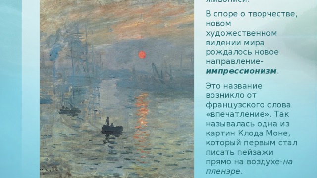 Со временем зыбкие и тонкие изменения в природе приходят в искусство пейзажной живописи. В споре о творчестве, новом художественном видении мира рождалось новое направление- импрессионизм . Это название возникло от французского слова «впечатление». Так называлась одна из картин Клода Моне, который первым стал писать пейзажи прямо на воздухе- на  пленэре . 
