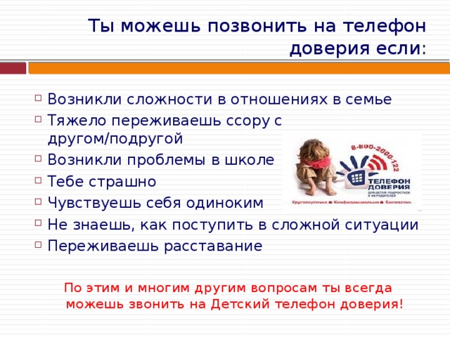Ты можешь позвонить на телефон доверия если : Возникли сложности в отношениях в семье Тяжело переживаешь ссору с другом/подругой Возникли проблемы в школе Тебе страшно Чувствуешь себя одиноким Не знаешь, как поступить в сложной ситуации Переживаешь расставание По этим и многим другим вопросам ты всегда можешь звонить на Детский телефон доверия! 