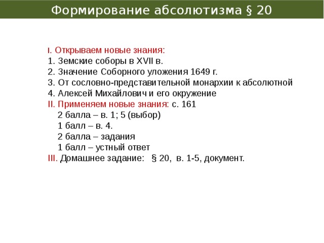 Формирование абсолютизма § 20 І. Открываем новые знания: 1. Земские соборы в XVІІ в. 2. Значение Соборного уложения 1649 г. 3. От сословно-представительной монархии к абсолютной 4. Алексей Михайлович и его окружение ІІ. Применяем новые знания: с. 161  2 балла – в. 1; 5 (выбор)  1 балл – в. 4.  2 балла – задания  1 балл – устный ответ ІІІ. Домашнее задание: § 20, в. 1-5, документ. 