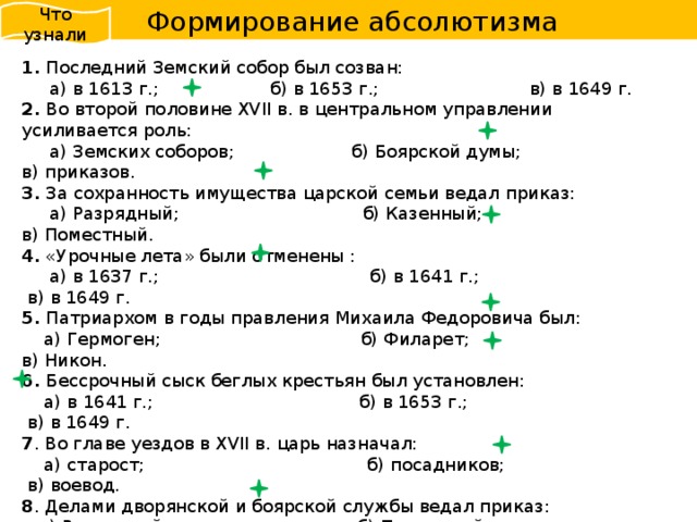  Формирование абсолютизма Что узнали 1. Последний Земский собор был созван:  а) в 1613 г.; б) в 1653 г.; в) в 1649 г. 2. Во второй половине XVII в. в центральном управлении усиливается роль:  а) Земских соборов; б) Боярской думы; в) приказов. 3. За сохранность имущества царской семьи ведал приказ:  а) Разрядный; б) Казенный; в) Поместный. 4. «Урочные лета» были отменены :  а) в 1637 г.; б) в 1641 г.; в) в 1649 г. 5. Патриархом в годы правления Михаила Федоровича был:  а) Гермоген; б) Филарет; в) Никон. 6. Бессрочный сыск беглых крестьян был установлен:  а) в 1641 г.; б) в 1653 г.; в) в 1649 г. 7 . Во главе уездов в XVII в. царь назначал:  а) старост; б) посадников; в) воевод. 8 . Делами дворянской и боярской службы ведал приказ:  а) Разрядный; б) Поместный; в) Ямской. 9 . В городах находились органы местного самоуправления, которые избирались  черносошными крестьянами и посадскими людьми. Эти органы назывались:  а) губные избы; б) земские избы; в) приказные избы. 10 . Прошения и жалобы на царских подданных разбирал приказ:  а) Тайных дел; б) Челобитный; в) Казенный.  