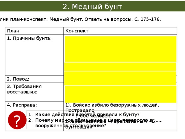 2. Медный бунт Выполни план-конспект: Медный бунт. Ответь на вопросы. С. 175-176. План Конспект 1. Причины бунта: 1). Выпуск медных денег, номинально приравненных к 2. Повод: Слухи о новом налоге  серебряным. 3. Требования восставших: 4. Расправа: 1). Уменьшить подати. 2). Жалование – медными, а налоги – серебряными. 3).Обнищание населения. 2). Выдать народу «изменников на убиение» 1). Войско избило безоружных людей. Пострадало 4). Рост цен.  7 000 человек. 2).арестованные «перепятнаны»: «Б» – бунтовщик. Какие действия властей привели к бунту? Почему мирное обращение к царю переросло в вооруженное столкновение? ? 