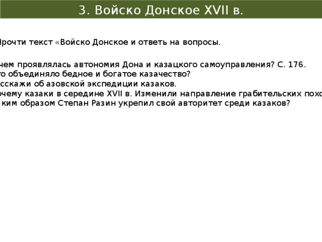 3. Войско Донское XVII в. Прочти текст «Войско Донское и ответь на вопросы. В чем проявлялась автономия Дона и казацкого самоуправления? С. 176. Что объединяло бедное и богатое казачество? Расскажи об азовской экспедиции казаков. Почему казаки в середине XVII в. Изменили направление грабительских походов? Каким образом Степан Разин укрепил свой авторитет среди казаков? 