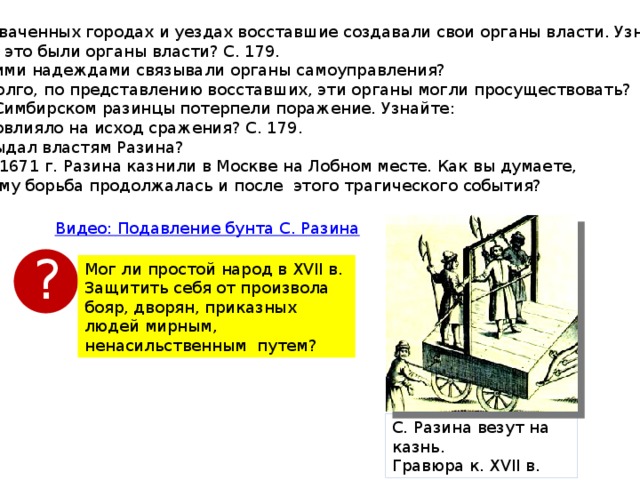 6). В захваченных городах и уездах восставшие создавали свои органы власти. Узнайте: Какие это были органы власти? С. 179. С какими надеждами связывали органы самоуправления? Как долго, по представлению восставших, эти органы могли просуществовать? 7). Под Симбирском разинцы потерпели поражение. Узнайте: Что повлияло на исход сражения? С. 179. Кто выдал властям Разина? 06.06.1671 г. Разина казнили в Москве на Лобном месте. Как вы думаете,  почему борьба продолжалась и после этого трагического события? ? Мог ли простой народ в XVII в. Защитить себя от произвола бояр, дворян, приказных людей мирным, ненасильственным путем? С. Разина везут на казнь. Гравюра к. XVІІ в. 