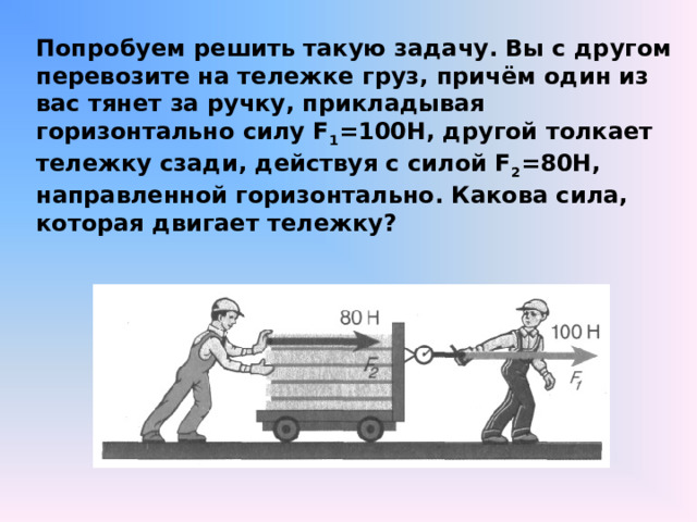 Попробуем решить такую задачу. Вы с другом перевозите на тележке груз, причём один из вас тянет за ручку, прикладывая горизонтально силу F 1 =100Н, другой толкает тележку сзади, действуя с силой F 2 =80Н, направленной горизонтально. Какова сила, которая двигает тележку? 
