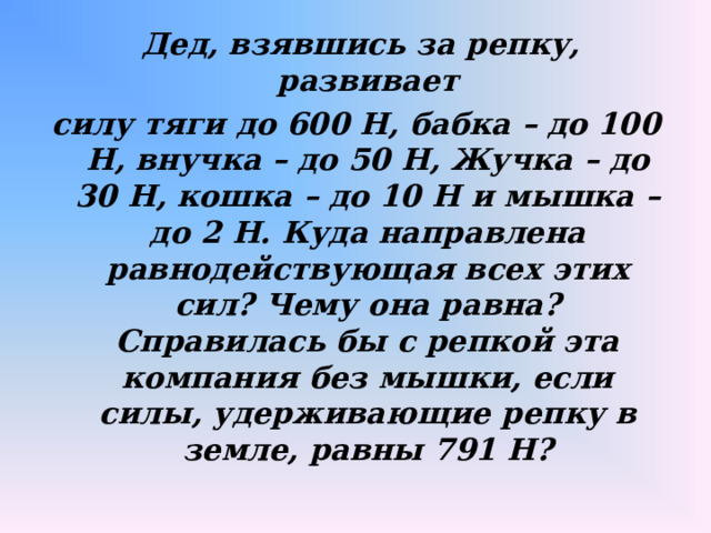  Дед, взявшись за репку, развивает силу тяги до 600 Н, бабка – до 100 Н, внучка – до 50 Н, Жучка – до 30 Н, кошка – до 10 Н и мышка – до 2 Н. Куда направлена равнодействующая всех этих сил? Чему она равна? Справилась бы с репкой эта компания без мышки, если силы, удерживающие репку в земле, равны 791 Н?  