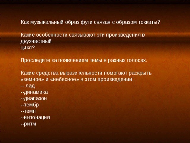 Как музыкальный образ фуги связан с образом токкаты? Какие особенности связывают эти произведения в двухчастный цикл? Проследите за появлением темы в разных голосах. Какие средства выразительности помогают раскрыть «земное» и «небесное» в этом произведении: -- лад --динамика --диапазон --тембр --темп --интонация --ритм 