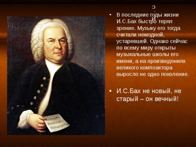 И.С.Бах В последние годы жизни И.С.Бах быстро терял зрение. Музыку его тогда считали немодной, устаревшей. Однако сейчас по всему миру открыты музыкальные школы его имени, а на произведениях великого композитора выросло не одно поколение.  И.С.Бах не новый, не старый – он вечный! 