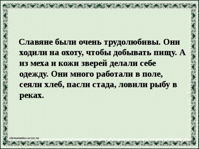 Славяне были очень трудолюбивы. Они ходили на охоту, чтобы добывать пищу. А из меха и кожи зверей делали себе одежду. Они много работали в поле, сеяли хлеб, пасли стада, ловили рыбу в реках.