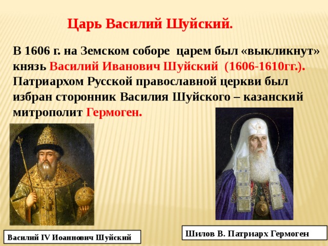 Царь Василий Шуйский. В 1606 г. на Земском соборе царем был «выкликнут» князь Василий Иванович Шуйский (1606-1610гг.). Патриархом Русской православной церкви был избран сторонник Василия Шуйского – казанский митрополит Гермоген. Шилов В. Патриарх Гермоген Василий IV Иоаннович Шуйский 