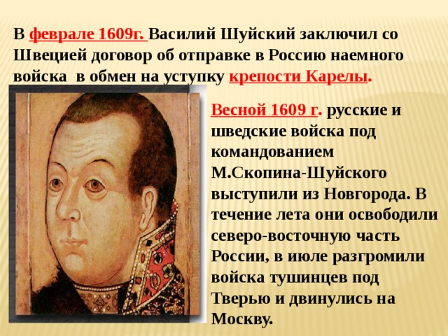 В феврале 1609г. Василий Шуйский заключил со Швецией договор об отправке в Россию наемного войска в обмен на уступку крепости Карелы . Весной 1609 г . русские и шведские войска под командованием М.Скопина-Шуйского выступили из Новгорода. В течение лета они освободили северо-восточную часть России, в июле разгромили войска тушинцев под Тверью и двинулись на Москву. 