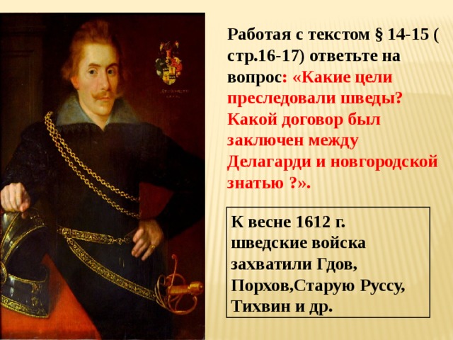 Работая с текстом § 14-15 ( стр.16-17) ответьте на вопрос : «Какие цели преследовали шведы? Какой договор был заключен между Делагарди и новгородской знатью ?».  К весне 1612 г. шведские войска захватили Гдов, Порхов,Старую Руссу, Тихвин и др. 