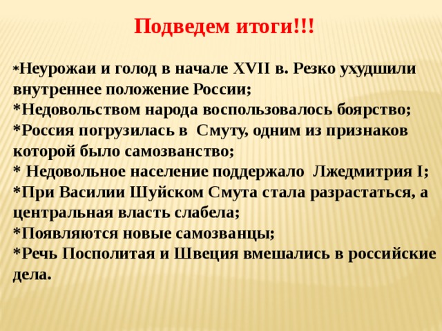 Подведем итоги!!! * Неурожаи и голод в начале XVII в. Резко ухудшили внутреннее положение России; *Недовольством народа воспользовалось боярство; *Россия погрузилась в Смуту, одним из признаков которой было самозванство; * Недовольное население поддержало Лжедмитрия I; *При Василии Шуйском Смута стала разрастаться, а центральная власть слабела; *Появляются новые самозванцы; *Речь Посполитая и Швеция вмешались в российские дела. 