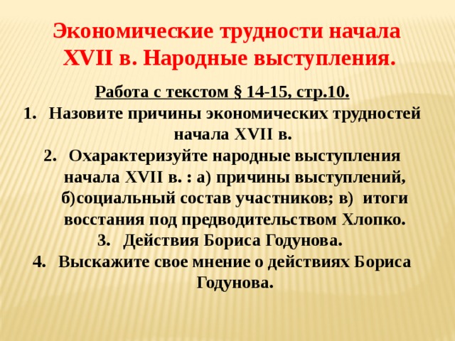 Экономические трудности начала XVII в. Народные выступления. Работа с текстом § 14-15, стр.10. Назовите причины экономических трудностей начала XVII в. Охарактеризуйте народные выступления начала XVII в. : а) причины выступлений, б)социальный состав участников; в) итоги восстания под предводительством Хлопко. Действия Бориса Годунова. Выскажите свое мнение о действиях Бориса Годунова.  