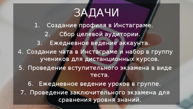 ЗАДАЧИ Создание профиля в Инстаграме. Сбор целевой аудитории. Ежедневное ведение аккаунта. Создание чата в Инстаграме и набор в группу учеников для дистанционных курсов. Проведение вступительного экзамена в виде теста. Ежедневное ведение уроков в группе. Проведение заключительного экзамена для сравнения уровня знаний. 