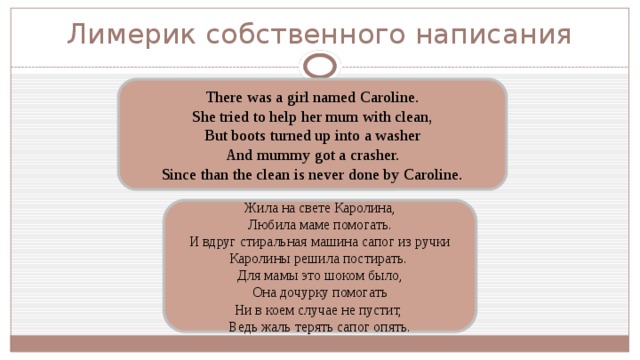 Лимерик собственного написания There was a girl named Caroline. She tried to help her mum with clean, But boots turned up into a washer And mummy got a crasher. Since than the clean is never done by Caroline. Жила на свете Каролина, Любила маме помогать. И вдруг стиральная машина сапог из ручки Каролины решила постирать. Для мамы это шоком было, Она дочурку помогать Ни в коем случае не пустит, Ведь жаль терять сапог опять. 