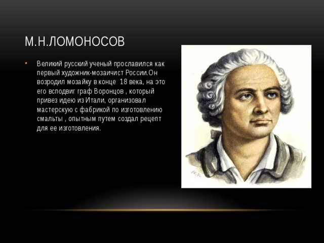 М.Н.Ломоносов Великий русский ученый прославился как первый художник-мозаичист России.Он возродил мозайку в конце 18 века, на это его всподвиг граф Воронцов , который привез идею из Итали, организовал мастерскую с фабрикой по изготовлению смальты , опытным путем создал рецепт для ее изготовления. 