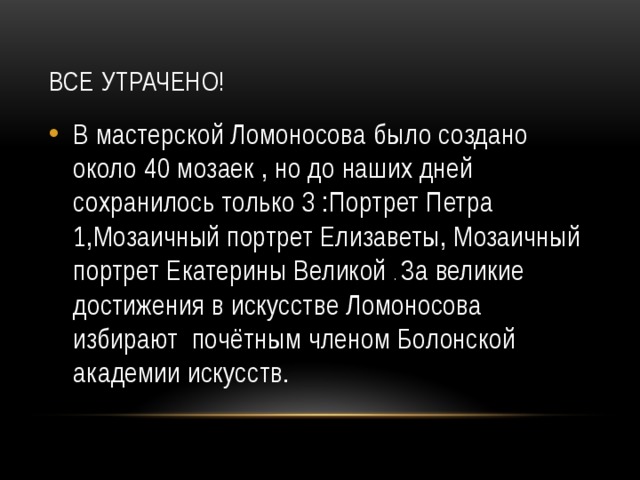 Все утрачено! В мастерской Ломоносова было создано около 40 мозаек , но до наших дней сохранилось только 3 :Портрет Петра 1,Мозаичный портрет Елизаветы, Мозаичный портрет Екатерины Великой . За великие достижения в искусстве Ломоносова избирают почётным членом Болонской академии искусств. 