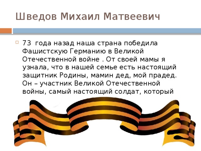 Шведов Михаил Матвеевич 73 года назад наша страна победила Фашистскую Германию в Великой Отечественной войне . От своей мамы я узнала, что в нашей семье есть настоящий защитник Родины, мамин дед, мой прадед. Он – участник Великой Отечественной войны, самый настоящий солдат, который отдал свое здоровье, пролил свою кровь , чтобы мы сейчас жили в свободной стране .  