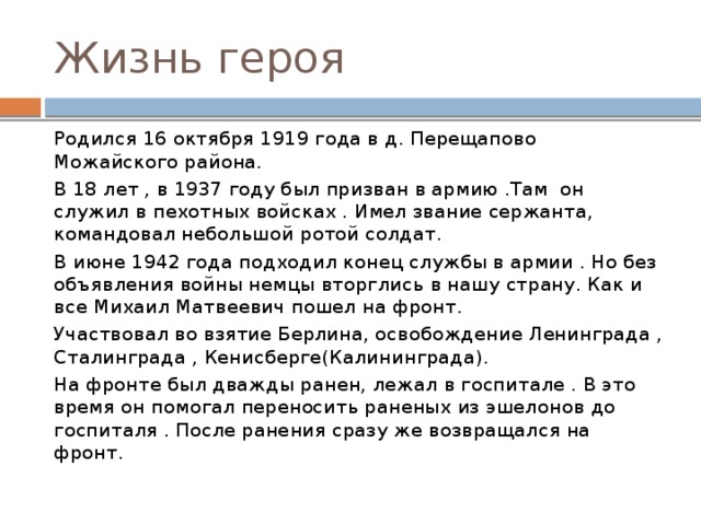 Жизнь героя Родился 16 октября 1919 года в д. Перещапово Можайского района. В 18 лет , в 1937 году был призван в армию .Там он служил в пехотных войсках . Имел звание сержанта, командовал небольшой ротой солдат. В июне 1942 года подходил конец службы в армии . Но без объявления войны немцы вторглись в нашу страну. Как и все Михаил Матвеевич пошел на фронт. Участвовал во взятие Берлина, освобождение Ленинграда , Сталинграда , Кенисберге(Калининграда). На фронте был дважды ранен, лежал в госпитале . В это время он помогал переносить раненых из эшелонов до госпиталя . После ранения сразу же возвращался на фронт. 