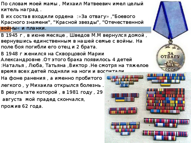 По словам моей мамы , Михаил Матвеевич имел целый китель наград . В их состав входили ордена :»За отвагу» ,