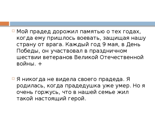 Мой прадед дорожил памятью о тех годах, когда ему пришлось воевать, защищая нашу страну от врага. Каждый год 9 мая, в День Победы, он участвовал в праздничном шествии ветеранов Великой Отечественной войны. + Я никогда не видела своего прадеда. Я родилась, когда прадедушка уже умер. Но я очень горжусь, что в нашей семье жил такой настоящий герой. 