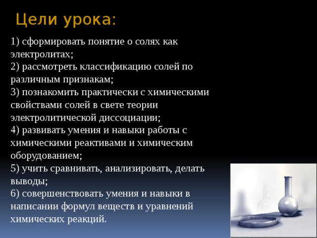 Цели урока: 1) сформировать понятие о солях как электролитах; 2) рассмотреть классификацию солей по различным признакам; 3) познакомить практически с химическими свойствами солей в свете теории электролитической диссоциации; 4) развивать умения и навыки работы с химическими реактивами и химическим оборудованием; 5) учить сравнивать, анализировать, делать выводы; 6) совершенствовать умения и навыки в написании формул веществ и уравнений химических реакций. 