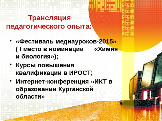  Трансляция  педагогического опыта: «Фестиваль медиауроков-2015» ( I место в номинации «Химия и биология»); Курсы повышения квалификации в ИРОСТ; Интернет-конференция «ИКТ в образовании Курганской области»  