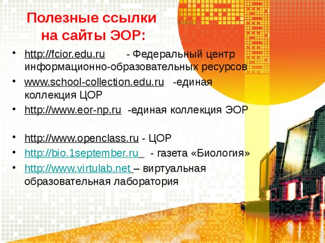 Полезные ссылки  на сайты ЭОР: http://fcior.edu.ru - Федеральный центр информационно-образовательных ресурсов www.school-collection.edu.ru -единая коллекция ЦОР http://www.eor-np.ru -единая коллекция ЭОР http://www.openclass.ru - ЦОР http://bio.1september.ru  - газета «Биология» http://www.virtulab.net  – виртуальная образовательная лаборатория 