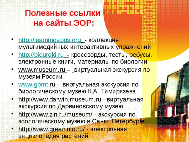 Полезные ссылки  на сайты ЭОР: http://learningapps.org  - коллекция мультимедийных интерактивных упражнений http://biouroki.ru - кроссворды, тесты, ребусы, электронные книги, материалы по биологии www.museum.ru –  виртуальная экскурсия по  музеям России www . gbmt . ru  – виртуальная экскурсия по биологическому музею К.А. Тимирязева http://www.darwin.museum.ru –виртуальная экскурсия по Дарвиновскому музею http://www.zin.ru/museum/ - экскурсия по зоологическому музею в Санкт-Петербурге http://www.greeninfo.ru/ - электронная энциклопедия растений 