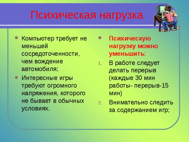 Психическая нагрузка Компьютер требует не меньшей сосредоточенности, чем вождение автомобиля; Интересные игры требуют огромного напряжения, которого не бывает в обычных условиях. Психическую нагрузку можно уменьшить : В работе следует делать перерыв (каждые 30 мин работы- перерыв-15 мин) Внимательно следить за содержанием игр; 