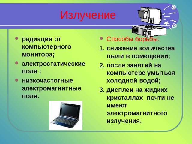 Излучение радиация от компьютерного монитора; электростатические поля ; низкочастотные электромагнитные поля. Способы борьбы: 1. снижение количества пыли в помещении; 2. после занятий на компьютере умыться холодной водой; 3. дисплеи на жидких кристаллах почти не имеют электромагнитного излучения. 