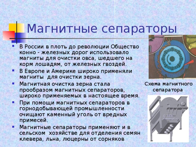 Магнитные сепараторы В России в плоть до революции Общество конно - железных дорог использовало магниты для очистки овса, шедшего на корм лошадям, от железных гвоздей. В Европе и Америке широко применяли магниты для очистки зерна. Магнитная очистка зерна стала прообразом магнитных сепараторов, широко применяемых в настоящее время. При помощи магнитных сепараторов в горнодобывающей промышленности очищают каменный уголь от вредных примесей. Магнитные сепараторы применяют и в сельском хозяйстве для отделения семян клевера, льна, люцерны от сорняков  Схема магнитного сепаратора  