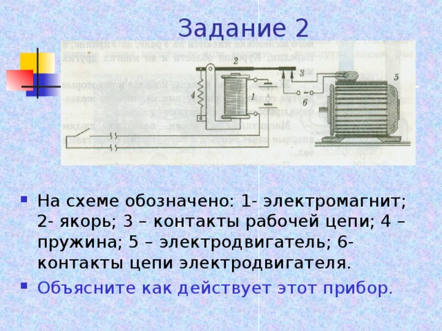 Задание 2 На схеме обозначено: 1- электромагнит; 2- якорь; 3 – контакты рабочей цепи; 4 – пружина; 5 – электродвигатель; 6- контакты цепи электродвигателя. Объясните как действует этот прибор.  