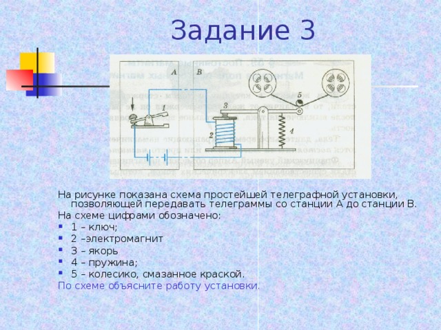 Задание 3 На рисунке показана схема простейшей телеграфной установки, позволяющей передавать телеграммы со станции А до станции В. На схеме цифрами обозначено: 1 – ключ; 2 –электромагнит 3 – якорь 4 – пружина; 5 – колесико, смазанное краской. По схеме объясните работу установки.  