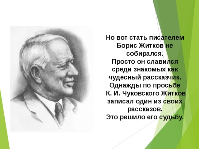 Но вот стать писателем Борис Житков не собирался. Просто он славился среди знакомых как чудесный рассказчик. Однажды по просьбе  К. И. Чуковского Житков записал один из своих рассказов.  Это решило его судьбу. 