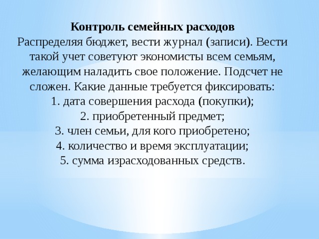Контроль семейных расходов  Распределяя бюджет, вести журнал (записи). Вести такой учет советуют экономисты всем семьям, желающим наладить свое положение. Подсчет не сложен. Какие данные требуется фиксировать:  1. дата совершения расхода (покупки);  2. приобретенный предмет;  3. член семьи, для кого приобретено;  4. количество и время эксплуатации;  5. сумма израсходованных средств.   