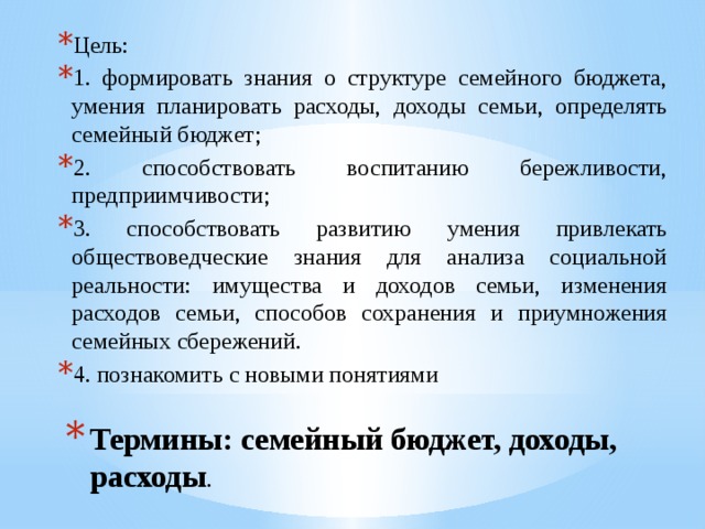 Цель: 1. формировать знания о структуре семейного бюджета, умения планировать расходы, доходы семьи, определять семейный бюджет; 2. способствовать воспитанию бережливости, предприимчивости; 3. способствовать развитию умения привлекать обществоведческие знания для анализа социальной реальности: имущества и доходов семьи, изменения расходов семьи, способов сохранения и приумножения семейных сбережений. 4. познакомить с новыми понятиями Термины: семейный бюджет, доходы, расходы . 