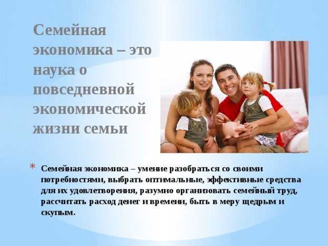   Семейная экономика – это наука о повседневной экономической жизни семьи Семейная экономика – умение разобраться со своими потребностями, выбрать оптимальные, эффективные средства для их удовлетворения, разумно организовать семейный труд, рассчитать расход денег и времени, быть в меру щедрым и скупым. 