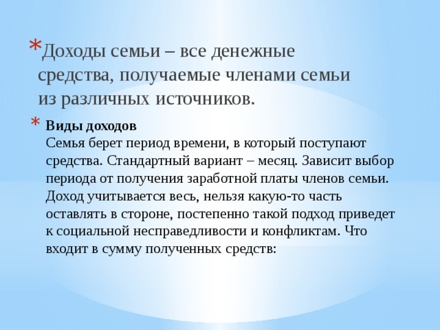 Доходы семьи – все денежные средства, получаемые членами семьи из различных источников. Виды доходов  Семья берет период времени, в который поступают средства. Стандартный вариант – месяц. Зависит выбор периода от получения заработной платы членов семьи. Доход учитывается весь, нельзя какую-то часть оставлять в стороне, постепенно такой подход приведет к социальной несправедливости и конфликтам. Что входит в сумму полученных средств:    