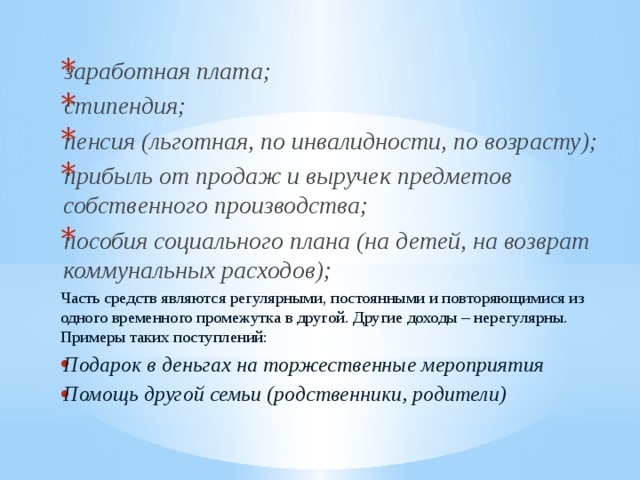 заработная плата; стипендия; пенсия (льготная, по инвалидности, по возрасту); прибыль от продаж и выручек предметов собственного производства; пособия социального плана (на детей, на возврат коммунальных расходов); Часть средств являются регулярными, постоянными и повторяющимися из одного временного промежутка в другой. Другие доходы – нерегулярны. Примеры таких поступлений: Подарок в деньгах на торжественные мероприятия Помощь другой семьи (родственники, родители) 