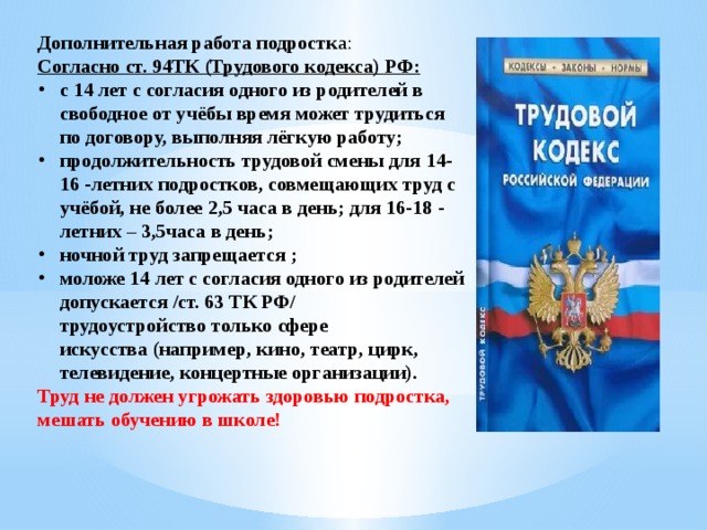 Дополнительная работа подростк а: Согласно ст. 94ТК (Трудового кодекса) РФ: с   14   лет с согласия одного из родителей в свободное от учёбы время может трудиться по договору, выполняя лёгкую работу; продолжительность трудовой смены для   14-16   -летних подростков, совмещающих труд с учёбой, не более   2,5   часа в день; для   16-18   -летних –   3,5часа в день; ночной труд запрещается   ; моложе 14   лет с согласия одного из родителей допускается /ст. 63 ТК РФ/ трудоустройство   только сфере искусства   (например, кино, театр, цирк, телевидение, концертные организации). Труд не должен угрожать здоровью подростка, мешать обучению в школе!  