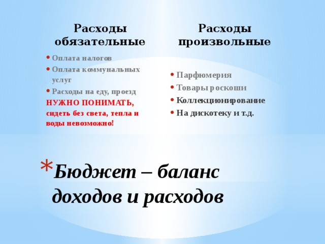 Расходы обязательные Расходы произвольные Парфюмерия Товары роскоши Коллекционирование На дискотеку и т.д.   Оплата налогов Оплата коммунальных услуг Расходы на еду, проезд НУЖНО ПОНИМАТЬ, сидеть без света, тепла и воды невозможно!    Бюджет – баланс доходов и расходов 