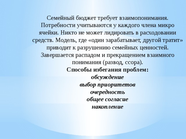 Семейный бюджет требует взаимопонимания. Потребности учитываются у каждого члена микро ячейки. Никто не может лидировать в расходовании средств. Модель, где «один зарабатывает, другой тратит» приводит к разрушению семейных ценностей. Завершается распадом и прекращением взаимного понимания (развод, ссора).  Способы избегания проблем:  обсуждение  выбор приоритетов  очередность  общее согласие  накопление      