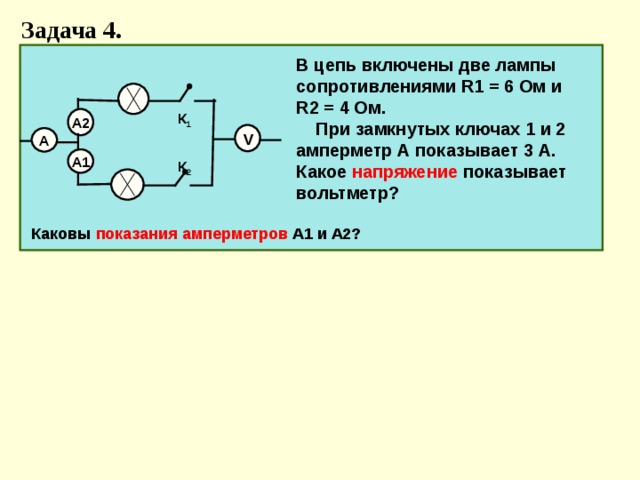 Задача 4. В цепь включены две лампы сопротивлениями R1 = 6 Ом и R2 = 4 Ом. При замкнутых ключах 1 и 2 амперметр А показывает 3 А. Какое напряжение показывает вольтметр?  К 1  К 2 А2 V А А1  Каковы показания амперметров А1 и А2?