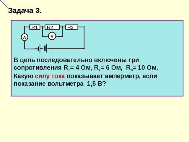 Задача 3. R2 R1 R3 V А В цепь последовательно включены три сопротивления R 1 = 4 Ом, R 2 = 6 Ом, R 3 = 10 Ом. Какую силу тока показывает амперметр, если показание вольтметра 1,5 В?