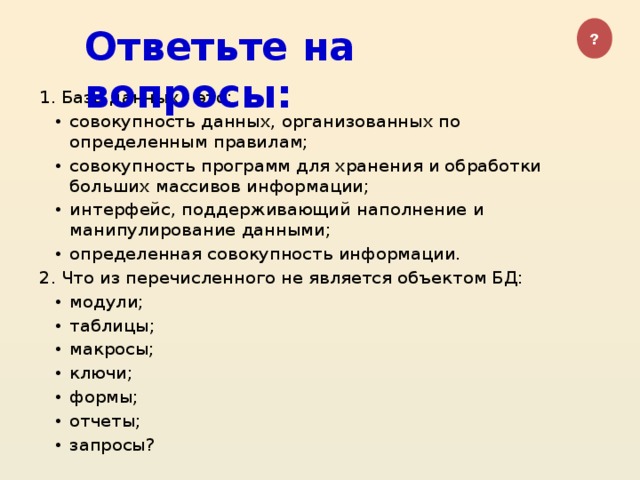 Ответьте на вопросы: ? 1. База данных - это: совокупность данных, организованных по определенным правилам; совокупность программ для хранения и обработки больших массивов информации; интерфейс, поддерживающий наполнение и манипулирование данными; определенная совокупность информации. 2. Что из перечисленного не является объектом БД:
