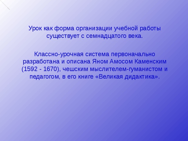 Урок как форма организации учебной работы существует с семнадцатого века. Классно-урочная система первоначально разработана и описана Яном Амосом Каменским (1592 - 1670), чешским мыслителем-гуманистом и педагогом, в его книге «Великая дидактика». 