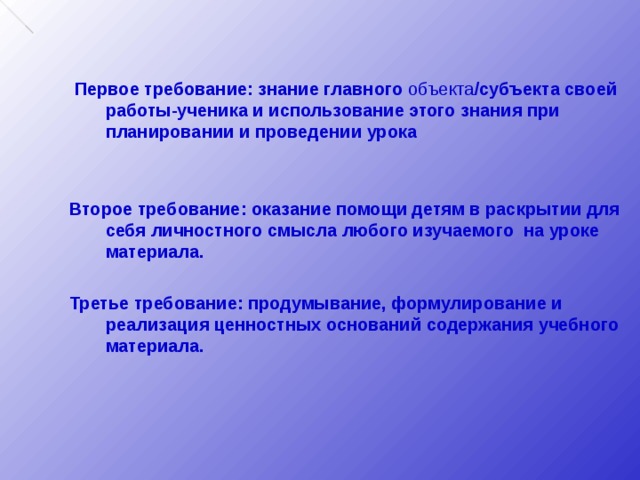  Первое требование: знание главного объекта /субъекта своей работы-ученика и использование этого знания при планировании и проведении урока   Второе требование: оказание помощи детям в раскрытии для себя личностного смысла любого изучаемого на уроке материала.  Третье требование: продумывание, формулирование и реализация ценностных оснований содержания учебного материала. 