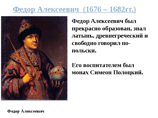 Федор Алексеевич (1676 – 1682гг.) Федор Алексеевич был прекрасно образован, знал латынь, древнегреческий и свободно говорил по-польски.  Его воспитателем был монах Симеон Полоцкий. Федор Алексеевич 